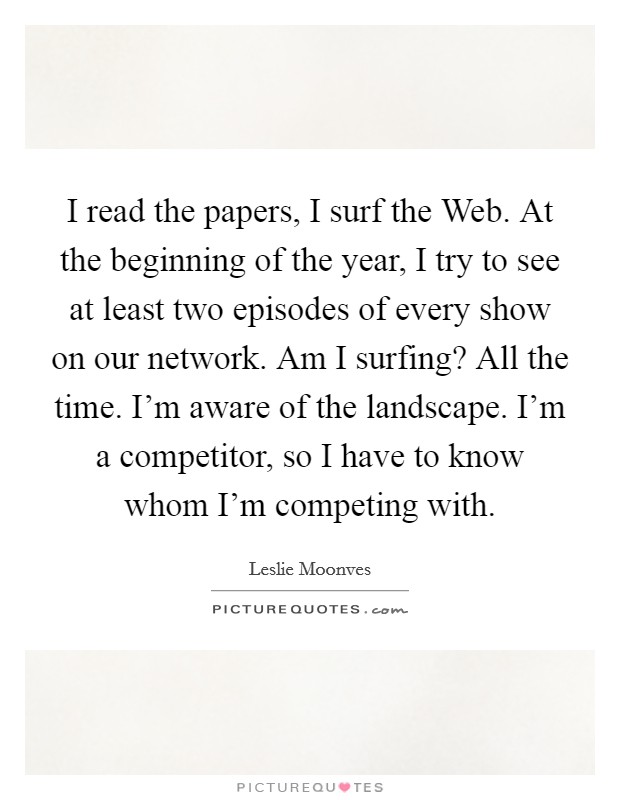 I read the papers, I surf the Web. At the beginning of the year, I try to see at least two episodes of every show on our network. Am I surfing? All the time. I'm aware of the landscape. I'm a competitor, so I have to know whom I'm competing with Picture Quote #1