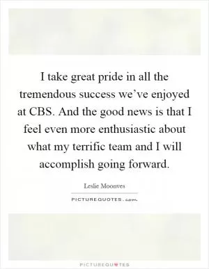 I take great pride in all the tremendous success we’ve enjoyed at CBS. And the good news is that I feel even more enthusiastic about what my terrific team and I will accomplish going forward Picture Quote #1