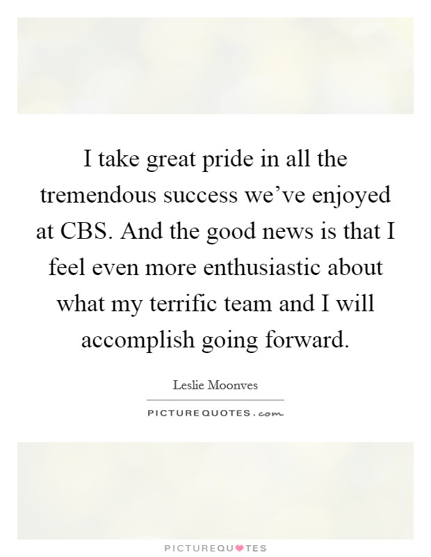 I take great pride in all the tremendous success we've enjoyed at CBS. And the good news is that I feel even more enthusiastic about what my terrific team and I will accomplish going forward Picture Quote #1