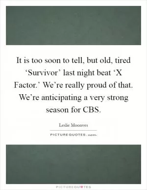 It is too soon to tell, but old, tired ‘Survivor’ last night beat ‘X Factor.’ We’re really proud of that. We’re anticipating a very strong season for CBS Picture Quote #1