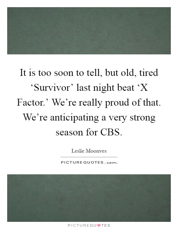 It is too soon to tell, but old, tired ‘Survivor' last night beat ‘X Factor.' We're really proud of that. We're anticipating a very strong season for CBS Picture Quote #1