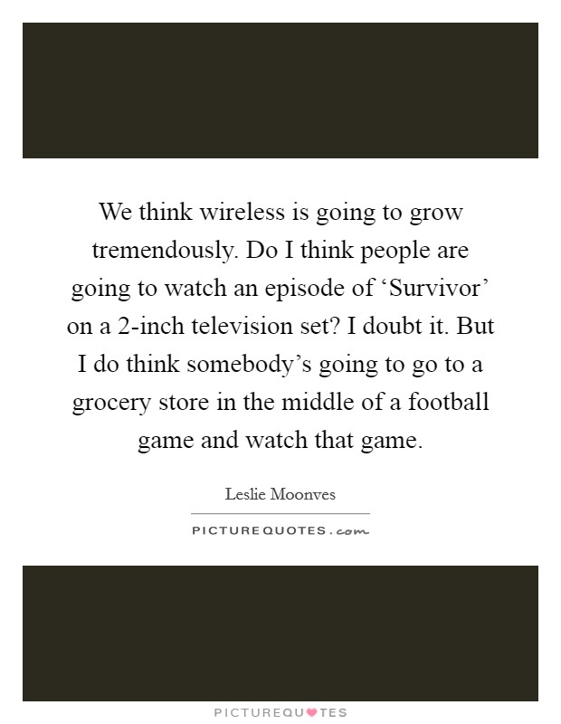 We think wireless is going to grow tremendously. Do I think people are going to watch an episode of ‘Survivor' on a 2-inch television set? I doubt it. But I do think somebody's going to go to a grocery store in the middle of a football game and watch that game Picture Quote #1