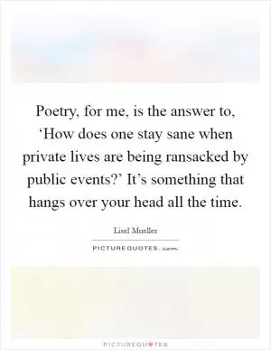 Poetry, for me, is the answer to, ‘How does one stay sane when private lives are being ransacked by public events?’ It’s something that hangs over your head all the time Picture Quote #1