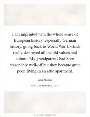 I am imprinted with the whole sense of European history, especially German history, going back to World War I, which really destroyed all the old values and culture. My grandparents had been reasonably well-off but they became quite poor, living in an attic apartment Picture Quote #1