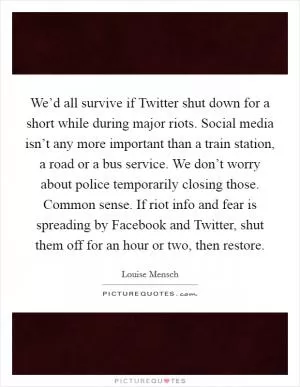 We’d all survive if Twitter shut down for a short while during major riots. Social media isn’t any more important than a train station, a road or a bus service. We don’t worry about police temporarily closing those. Common sense. If riot info and fear is spreading by Facebook and Twitter, shut them off for an hour or two, then restore Picture Quote #1