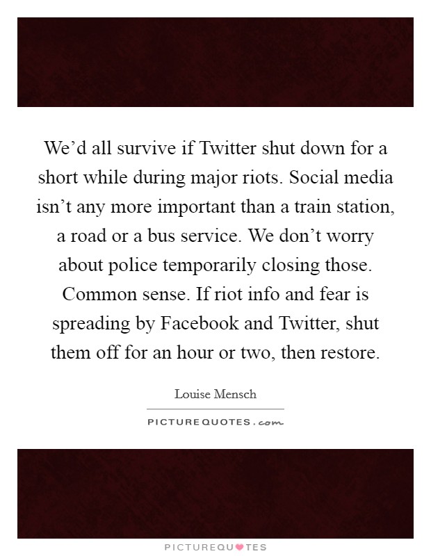 We'd all survive if Twitter shut down for a short while during major riots. Social media isn't any more important than a train station, a road or a bus service. We don't worry about police temporarily closing those. Common sense. If riot info and fear is spreading by Facebook and Twitter, shut them off for an hour or two, then restore Picture Quote #1