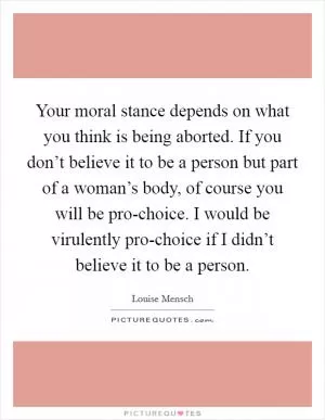 Your moral stance depends on what you think is being aborted. If you don’t believe it to be a person but part of a woman’s body, of course you will be pro-choice. I would be virulently pro-choice if I didn’t believe it to be a person Picture Quote #1