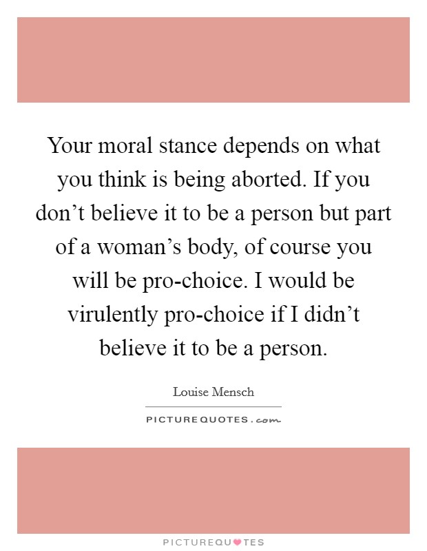 Your moral stance depends on what you think is being aborted. If you don't believe it to be a person but part of a woman's body, of course you will be pro-choice. I would be virulently pro-choice if I didn't believe it to be a person Picture Quote #1
