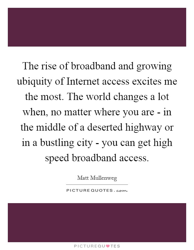 The rise of broadband and growing ubiquity of Internet access excites me the most. The world changes a lot when, no matter where you are - in the middle of a deserted highway or in a bustling city - you can get high speed broadband access Picture Quote #1