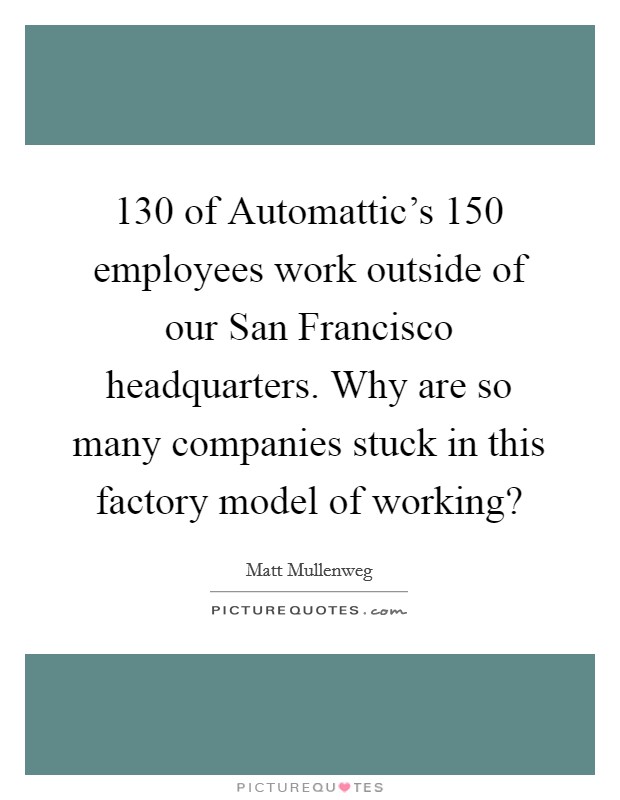 130 of Automattic's 150 employees work outside of our San Francisco headquarters. Why are so many companies stuck in this factory model of working? Picture Quote #1