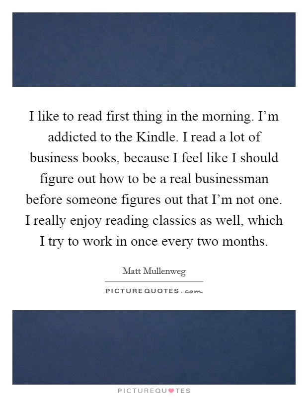 I like to read first thing in the morning. I'm addicted to the Kindle. I read a lot of business books, because I feel like I should figure out how to be a real businessman before someone figures out that I'm not one. I really enjoy reading classics as well, which I try to work in once every two months Picture Quote #1