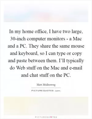 In my home office, I have two large, 30-inch computer monitors - a Mac and a PC. They share the same mouse and keyboard, so I can type or copy and paste between them. I’ll typically do Web stuff on the Mac and e-mail and chat stuff on the PC Picture Quote #1