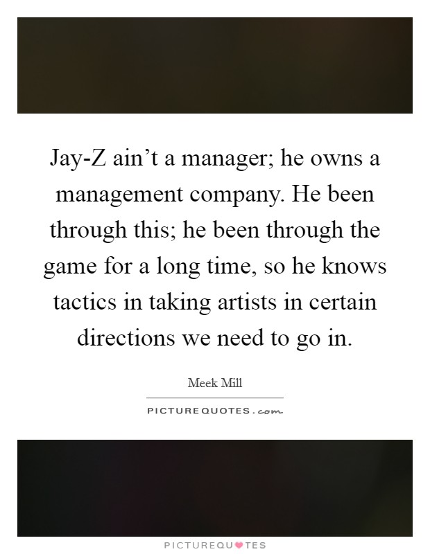 Jay-Z ain't a manager; he owns a management company. He been through this; he been through the game for a long time, so he knows tactics in taking artists in certain directions we need to go in Picture Quote #1
