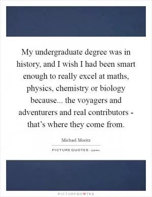 My undergraduate degree was in history, and I wish I had been smart enough to really excel at maths, physics, chemistry or biology because... the voyagers and adventurers and real contributors - that’s where they come from Picture Quote #1
