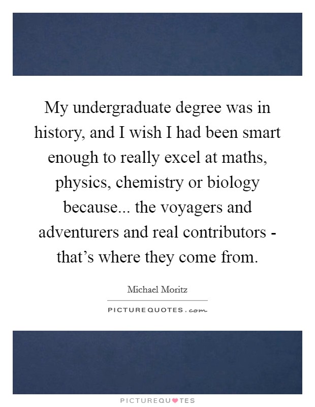 My undergraduate degree was in history, and I wish I had been smart enough to really excel at maths, physics, chemistry or biology because... the voyagers and adventurers and real contributors - that's where they come from Picture Quote #1