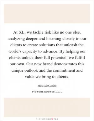 At XL, we tackle risk like no one else, analyzing deeper and listening closely to our clients to create solutions that unleash the world’s capacity to advance. By helping our clients unlock their full potential, we fulfill our own. Our new brand demonstrates this unique outlook and the commitment and value we bring to clients Picture Quote #1