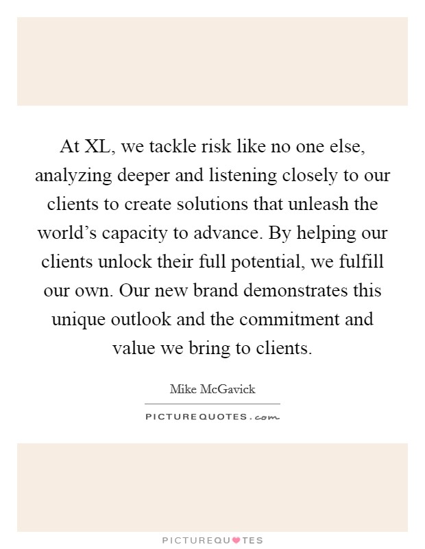 At XL, we tackle risk like no one else, analyzing deeper and listening closely to our clients to create solutions that unleash the world's capacity to advance. By helping our clients unlock their full potential, we fulfill our own. Our new brand demonstrates this unique outlook and the commitment and value we bring to clients Picture Quote #1