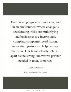 There is no progress without risk, and in an environment where change is accelerating, risks are multiplying and businesses are increasingly complex, companies need strong, innovative partners to help manage their risk. Our brand clearly sets XL apart as the strong, innovative partner needed in today’s market Picture Quote #1