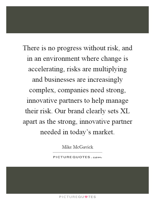 There is no progress without risk, and in an environment where change is accelerating, risks are multiplying and businesses are increasingly complex, companies need strong, innovative partners to help manage their risk. Our brand clearly sets XL apart as the strong, innovative partner needed in today's market Picture Quote #1