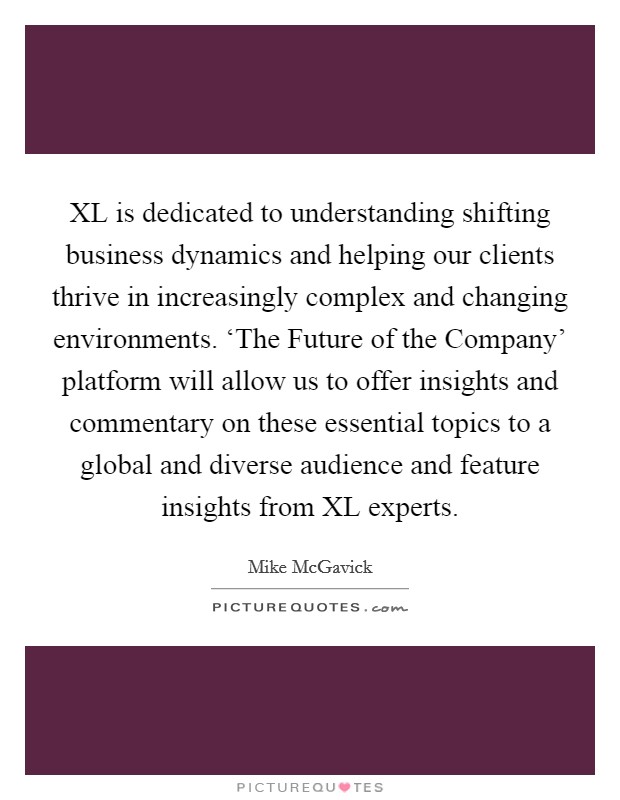 XL is dedicated to understanding shifting business dynamics and helping our clients thrive in increasingly complex and changing environments. ‘The Future of the Company' platform will allow us to offer insights and commentary on these essential topics to a global and diverse audience and feature insights from XL experts Picture Quote #1