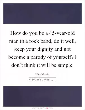 How do you be a 45-year-old man in a rock band, do it well, keep your dignity and not become a parody of yourself? I don’t think it will be simple Picture Quote #1