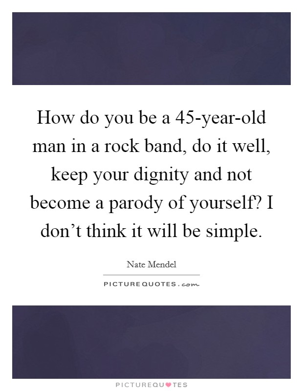 How do you be a 45-year-old man in a rock band, do it well, keep your dignity and not become a parody of yourself? I don't think it will be simple Picture Quote #1