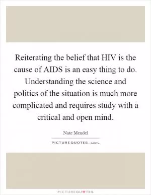 Reiterating the belief that HIV is the cause of AIDS is an easy thing to do. Understanding the science and politics of the situation is much more complicated and requires study with a critical and open mind Picture Quote #1