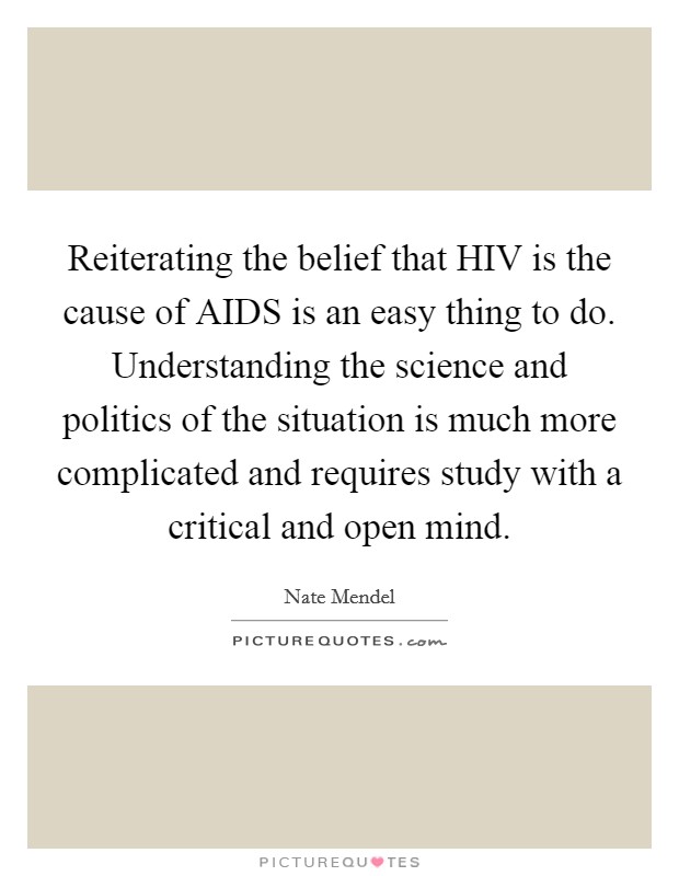 Reiterating the belief that HIV is the cause of AIDS is an easy thing to do. Understanding the science and politics of the situation is much more complicated and requires study with a critical and open mind Picture Quote #1