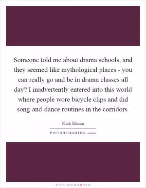 Someone told me about drama schools, and they seemed like mythological places - you can really go and be in drama classes all day? I inadvertently entered into this world where people wore bicycle clips and did song-and-dance routines in the corridors Picture Quote #1