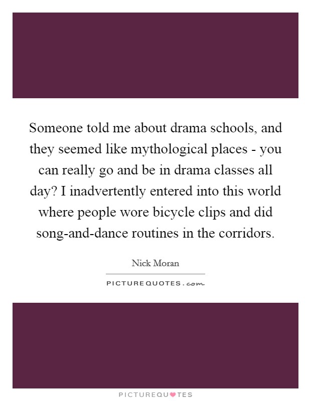 Someone told me about drama schools, and they seemed like mythological places - you can really go and be in drama classes all day? I inadvertently entered into this world where people wore bicycle clips and did song-and-dance routines in the corridors Picture Quote #1
