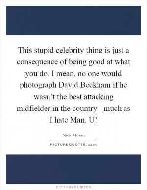This stupid celebrity thing is just a consequence of being good at what you do. I mean, no one would photograph David Beckham if he wasn’t the best attacking midfielder in the country - much as I hate Man. U! Picture Quote #1