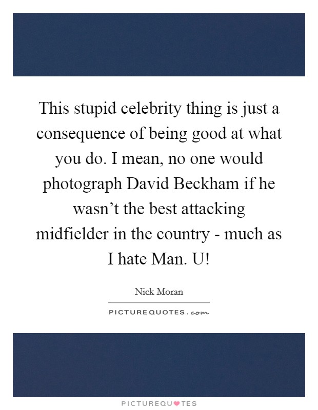 This stupid celebrity thing is just a consequence of being good at what you do. I mean, no one would photograph David Beckham if he wasn't the best attacking midfielder in the country - much as I hate Man. U! Picture Quote #1