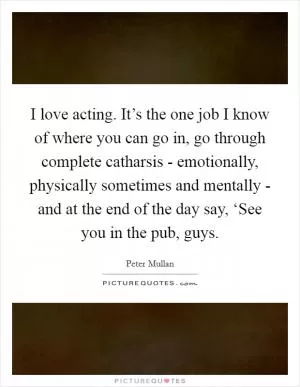 I love acting. It’s the one job I know of where you can go in, go through complete catharsis - emotionally, physically sometimes and mentally - and at the end of the day say, ‘See you in the pub, guys Picture Quote #1