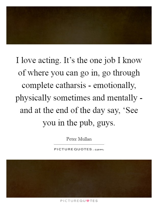 I love acting. It's the one job I know of where you can go in, go through complete catharsis - emotionally, physically sometimes and mentally - and at the end of the day say, ‘See you in the pub, guys Picture Quote #1