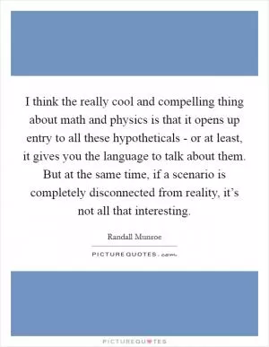 I think the really cool and compelling thing about math and physics is that it opens up entry to all these hypotheticals - or at least, it gives you the language to talk about them. But at the same time, if a scenario is completely disconnected from reality, it’s not all that interesting Picture Quote #1