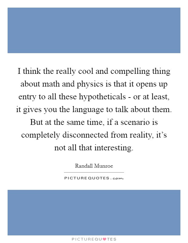 I think the really cool and compelling thing about math and physics is that it opens up entry to all these hypotheticals - or at least, it gives you the language to talk about them. But at the same time, if a scenario is completely disconnected from reality, it's not all that interesting Picture Quote #1