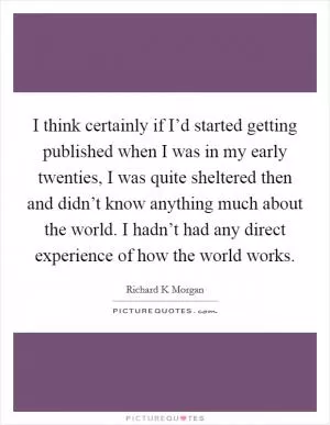I think certainly if I’d started getting published when I was in my early twenties, I was quite sheltered then and didn’t know anything much about the world. I hadn’t had any direct experience of how the world works Picture Quote #1