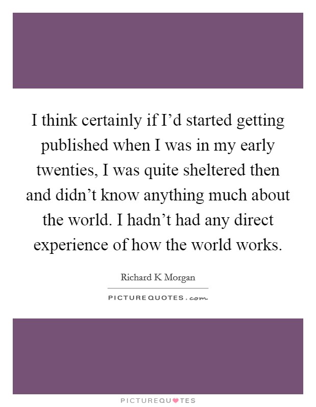 I think certainly if I'd started getting published when I was in my early twenties, I was quite sheltered then and didn't know anything much about the world. I hadn't had any direct experience of how the world works Picture Quote #1