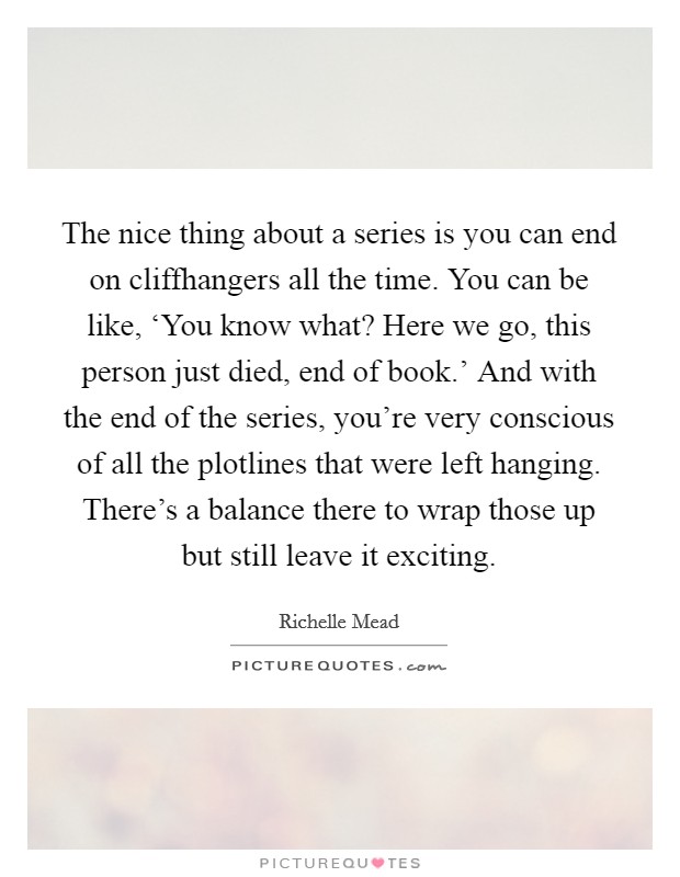 The nice thing about a series is you can end on cliffhangers all the time. You can be like, ‘You know what? Here we go, this person just died, end of book.' And with the end of the series, you're very conscious of all the plotlines that were left hanging. There's a balance there to wrap those up but still leave it exciting Picture Quote #1