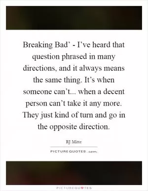 Breaking Bad’ - I’ve heard that question phrased in many directions, and it always means the same thing. It’s when someone can’t... when a decent person can’t take it any more. They just kind of turn and go in the opposite direction Picture Quote #1
