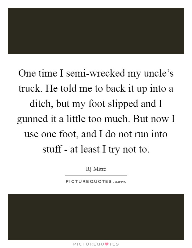 One time I semi-wrecked my uncle's truck. He told me to back it up into a ditch, but my foot slipped and I gunned it a little too much. But now I use one foot, and I do not run into stuff - at least I try not to Picture Quote #1