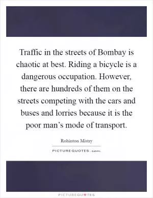 Traffic in the streets of Bombay is chaotic at best. Riding a bicycle is a dangerous occupation. However, there are hundreds of them on the streets competing with the cars and buses and lorries because it is the poor man’s mode of transport Picture Quote #1