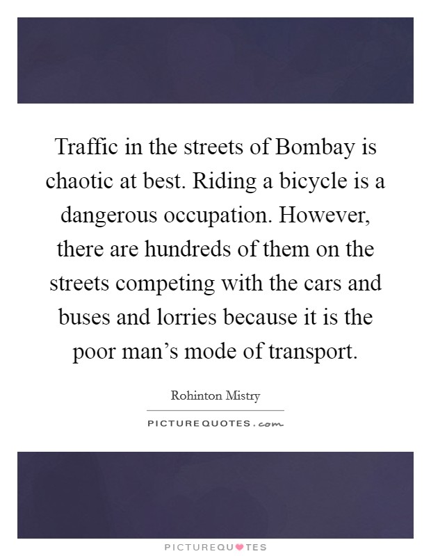 Traffic in the streets of Bombay is chaotic at best. Riding a bicycle is a dangerous occupation. However, there are hundreds of them on the streets competing with the cars and buses and lorries because it is the poor man's mode of transport Picture Quote #1