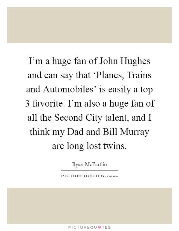 I'm a huge fan of John Hughes and can say that ‘Planes, Trains and Automobiles' is easily a top 3 favorite. I'm also a huge fan of all the Second City talent, and I think my Dad and Bill Murray are long lost twins Picture Quote #1