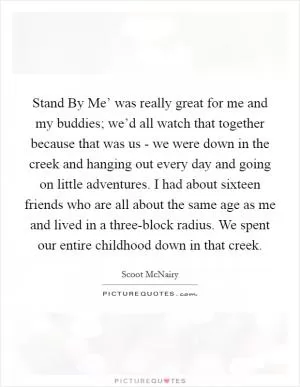 Stand By Me’ was really great for me and my buddies; we’d all watch that together because that was us - we were down in the creek and hanging out every day and going on little adventures. I had about sixteen friends who are all about the same age as me and lived in a three-block radius. We spent our entire childhood down in that creek Picture Quote #1
