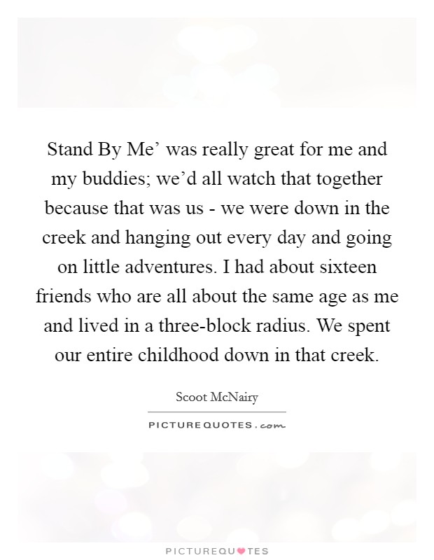 Stand By Me' was really great for me and my buddies; we'd all watch that together because that was us - we were down in the creek and hanging out every day and going on little adventures. I had about sixteen friends who are all about the same age as me and lived in a three-block radius. We spent our entire childhood down in that creek Picture Quote #1