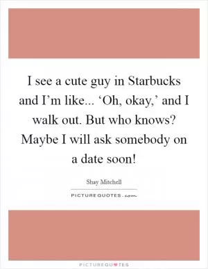 I see a cute guy in Starbucks and I’m like... ‘Oh, okay,’ and I walk out. But who knows? Maybe I will ask somebody on a date soon! Picture Quote #1