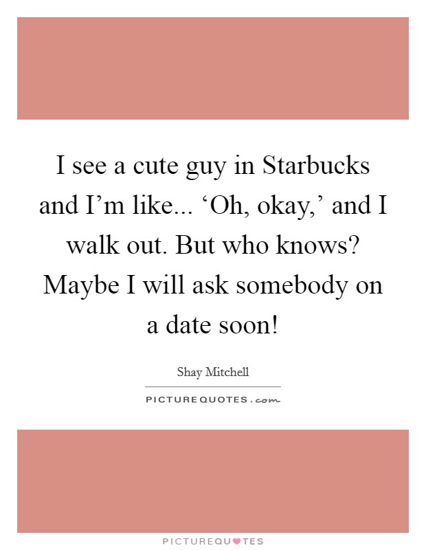 I see a cute guy in Starbucks and I'm like... ‘Oh, okay,' and I walk out. But who knows? Maybe I will ask somebody on a date soon! Picture Quote #1