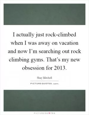 I actually just rock-climbed when I was away on vacation and now I’m searching out rock climbing gyms. That’s my new obsession for 2013 Picture Quote #1