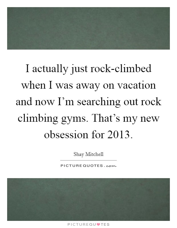 I actually just rock-climbed when I was away on vacation and now I'm searching out rock climbing gyms. That's my new obsession for 2013 Picture Quote #1